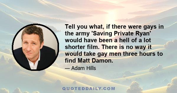 Tell you what, if there were gays in the army 'Saving Private Ryan' would have been a hell of a lot shorter film. There is no way it would take gay men three hours to find Matt Damon.