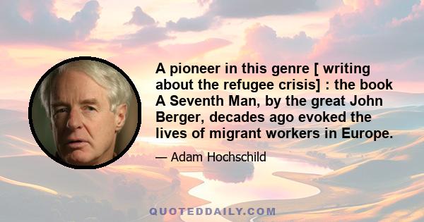 A pioneer in this genre [ writing about the refugee crisis] : the book A Seventh Man, by the great John Berger, decades ago evoked the lives of migrant workers in Europe.