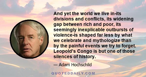 And yet the world we live in-its divisions and conflicts, its widening gap between rich and poor, its seemingly inexplicable outbursts of violence-is shaped far less by what we celebrate and mythologize than by the