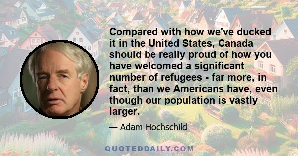 Compared with how we've ducked it in the United States, Canada should be really proud of how you have welcomed a significant number of refugees - far more, in fact, than we Americans have, even though our population is