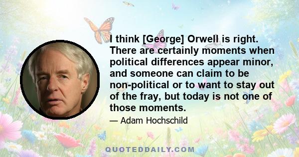 I think [George] Orwell is right. There are certainly moments when political differences appear minor, and someone can claim to be non-political or to want to stay out of the fray, but today is not one of those moments.