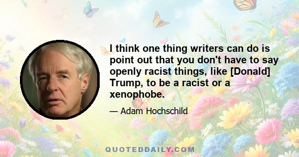 I think one thing writers can do is point out that you don't have to say openly racist things, like [Donald] Trump, to be a racist or a xenophobe.