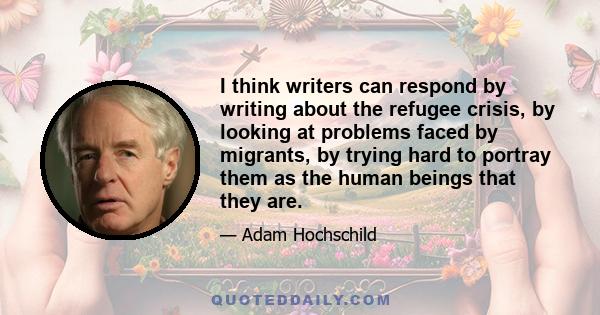 I think writers can respond by writing about the refugee crisis, by looking at problems faced by migrants, by trying hard to portray them as the human beings that they are.