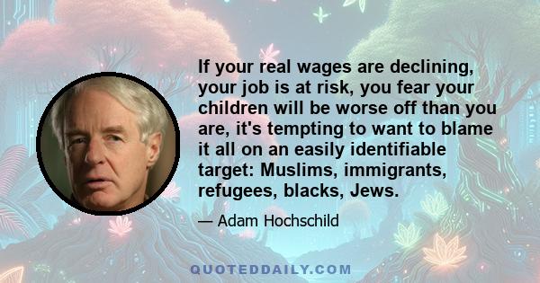 If your real wages are declining, your job is at risk, you fear your children will be worse off than you are, it's tempting to want to blame it all on an easily identifiable target: Muslims, immigrants, refugees,