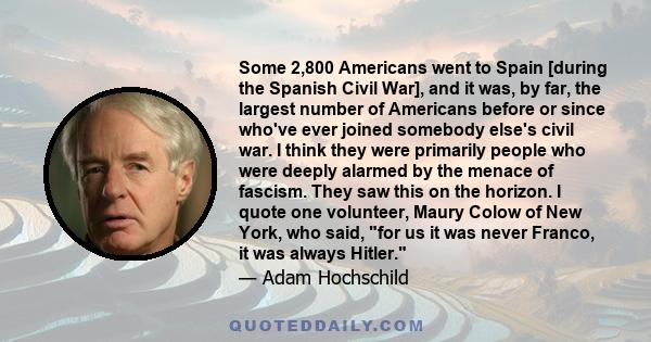 Some 2,800 Americans went to Spain [during the Spanish Civil War], and it was, by far, the largest number of Americans before or since who've ever joined somebody else's civil war. I think they were primarily people who 