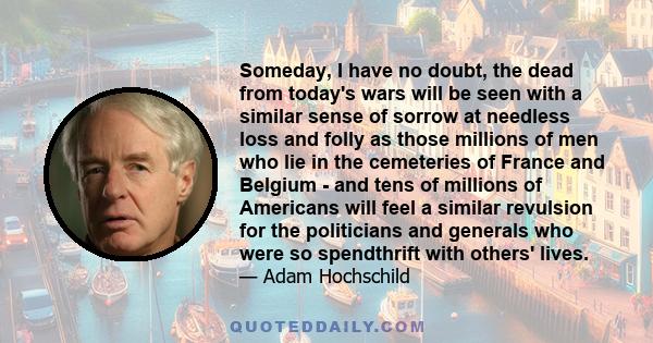 Someday, I have no doubt, the dead from today's wars will be seen with a similar sense of sorrow at needless loss and folly as those millions of men who lie in the cemeteries of France and Belgium - and tens of millions 