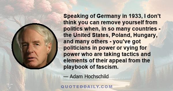 Speaking of Germany in 1933, I don't think you can remove yourself from politics when, in so many countries - the United States, Poland, Hungary, and many others - you've got politicians in power or vying for power who