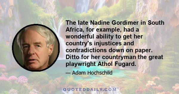 The late Nadine Gordimer in South Africa, for example, had a wonderful ability to get her country's injustices and contradictions down on paper. Ditto for her countryman the great playwright Athol Fugard.