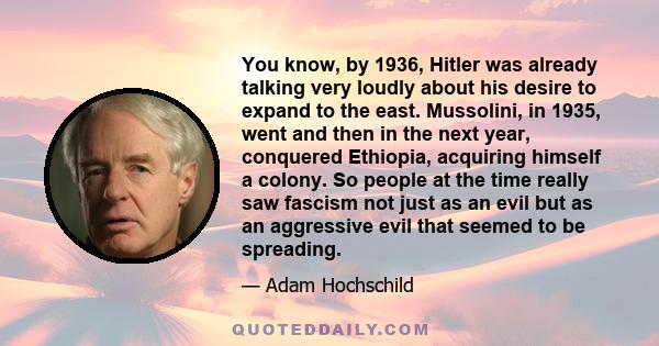 You know, by 1936, Hitler was already talking very loudly about his desire to expand to the east. Mussolini, in 1935, went and then in the next year, conquered Ethiopia, acquiring himself a colony. So people at the time 