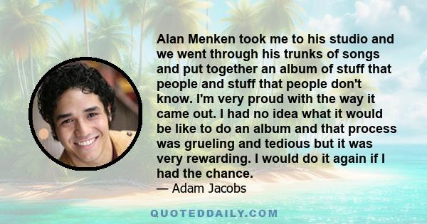 Alan Menken took me to his studio and we went through his trunks of songs and put together an album of stuff that people and stuff that people don't know. I'm very proud with the way it came out. I had no idea what it