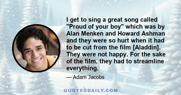 I get to sing a great song called Proud of your boy which was by Alan Menken and Howard Ashman and they were so hurt when it had to be cut from the film [Aladdin]. They were not happy. For the sake of the film, they had 