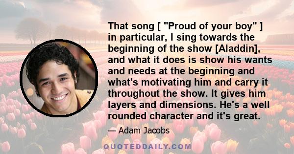 That song [ Proud of your boy ] in particular, I sing towards the beginning of the show [Aladdin], and what it does is show his wants and needs at the beginning and what's motivating him and carry it throughout the