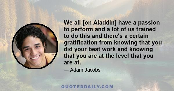 We all [on Aladdin] have a passion to perform and a lot of us trained to do this and there's a certain gratification from knowing that you did your best work and knowing that you are at the level that you are at.