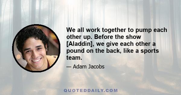 We all work together to pump each other up. Before the show [Aladdin], we give each other a pound on the back, like a sports team.