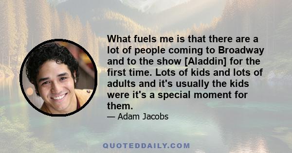 What fuels me is that there are a lot of people coming to Broadway and to the show [Aladdin] for the first time. Lots of kids and lots of adults and it's usually the kids were it's a special moment for them.