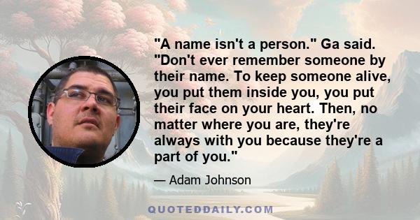 A name isn't a person. Ga said. Don't ever remember someone by their name. To keep someone alive, you put them inside you, you put their face on your heart. Then, no matter where you are, they're always with you because 