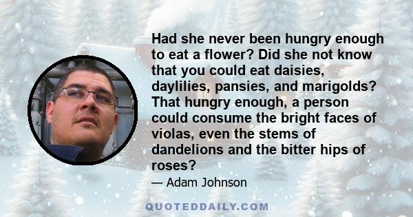 Had she never been hungry enough to eat a flower? Did she not know that you could eat daisies, daylilies, pansies, and marigolds? That hungry enough, a person could consume the bright faces of violas, even the stems of