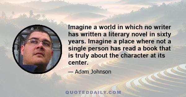 Imagine a world in which no writer has written a literary novel in sixty years. Imagine a place where not a single person has read a book that is truly about the character at its center.