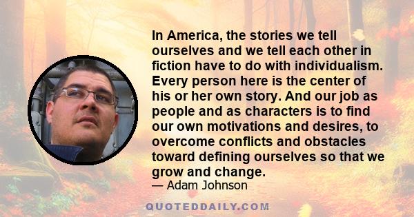 In America, the stories we tell ourselves and we tell each other in fiction have to do with individualism. Every person here is the center of his or her own story. And our job as people and as characters is to find our