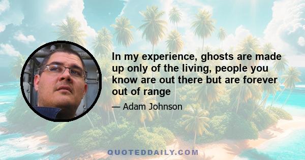 In my experience, ghosts are made up only of the living, people you know are out there but are forever out of range