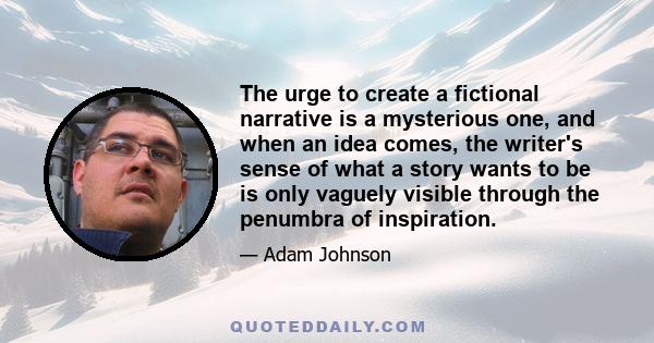 The urge to create a fictional narrative is a mysterious one, and when an idea comes, the writer's sense of what a story wants to be is only vaguely visible through the penumbra of inspiration.