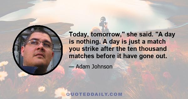 Today, tomorrow, she said. A day is nothing. A day is just a match you strike after the ten thousand matches before it have gone out.