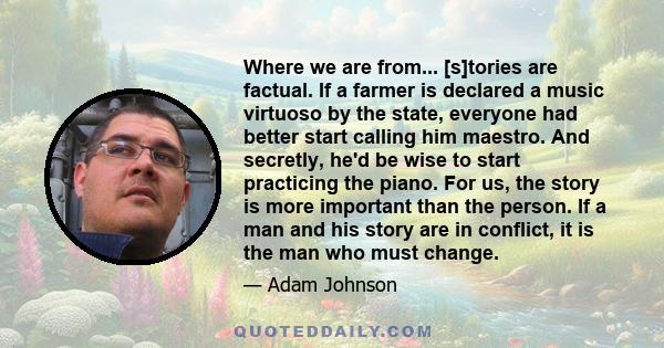 Where we are from... [s]tories are factual. If a farmer is declared a music virtuoso by the state, everyone had better start calling him maestro. And secretly, he'd be wise to start practicing the piano. For us, the