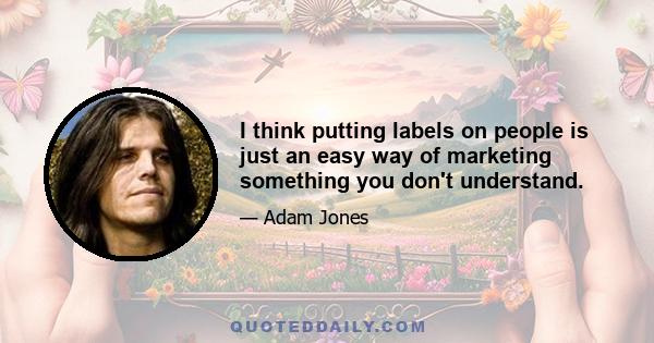 I think putting labels on people is just an easy way of marketing something you don't understand.