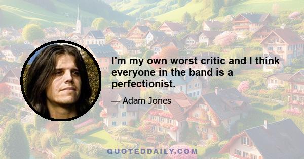 I'm my own worst critic and I think everyone in the band is a perfectionist.