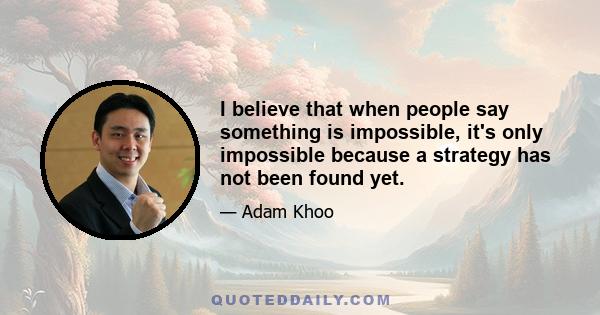 I believe that when people say something is impossible, it's only impossible because a strategy has not been found yet.