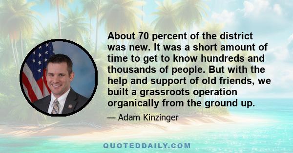 About 70 percent of the district was new. It was a short amount of time to get to know hundreds and thousands of people. But with the help and support of old friends, we built a grassroots operation organically from the 