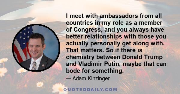 I meet with ambassadors from all countries in my role as a member of Congress, and you always have better relationships with those you actually personally get along with. That matters. So if there is chemistry between