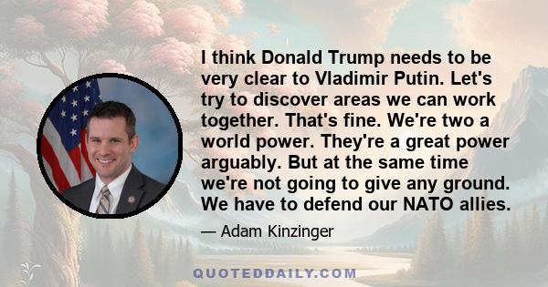 I think Donald Trump needs to be very clear to Vladimir Putin. Let's try to discover areas we can work together. That's fine. We're two a world power. They're a great power arguably. But at the same time we're not going 