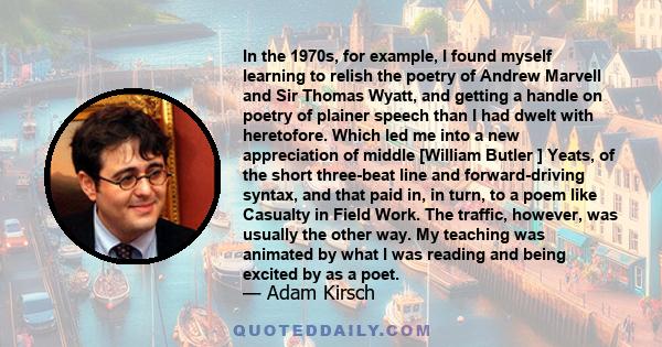 In the 1970s, for example, I found myself learning to relish the poetry of Andrew Marvell and Sir Thomas Wyatt, and getting a handle on poetry of plainer speech than I had dwelt with heretofore. Which led me into a new