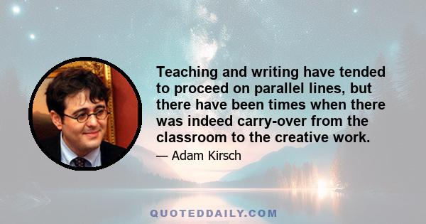 Teaching and writing have tended to proceed on parallel lines, but there have been times when there was indeed carry-over from the classroom to the creative work.