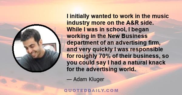 I initially wanted to work in the music industry more on the A&R side. While I was in school, I began working in the New Business department of an advertising firm, and very quickly I was responsible for roughly 70% of