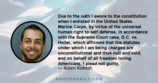 Due to the oath I swore to the constitution when I enlisted in the United States Marine Corps, by virtue of the universal human right to self defense, in accordance with the Supreme Court case, D.C. vs. Heller, which