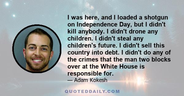 I was here, and I loaded a shotgun on Independence Day, but I didn't kill anybody. I didn't drone any children. I didn't steal any children's future. I didn't sell this country into debt. I didn't do any of the crimes