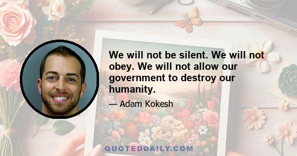 We will not be silent. We will not obey. We will not allow our government to destroy our humanity.