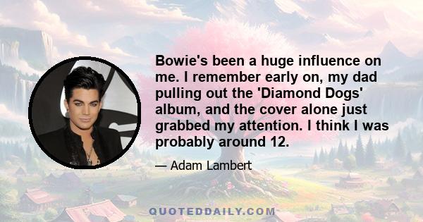 Bowie's been a huge influence on me. I remember early on, my dad pulling out the 'Diamond Dogs' album, and the cover alone just grabbed my attention. I think I was probably around 12.