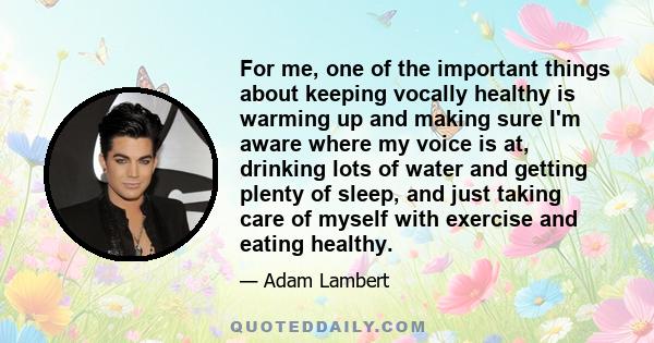 For me, one of the important things about keeping vocally healthy is warming up and making sure I'm aware where my voice is at, drinking lots of water and getting plenty of sleep, and just taking care of myself with