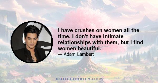 I have crushes on women all the time. I don't have intimate relationships with them, but I find women beautiful.