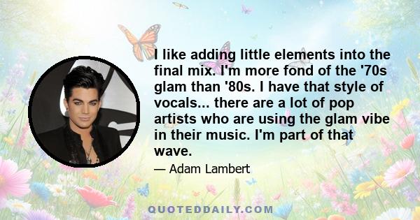 I like adding little elements into the final mix. I'm more fond of the '70s glam than '80s. I have that style of vocals... there are a lot of pop artists who are using the glam vibe in their music. I'm part of that wave.