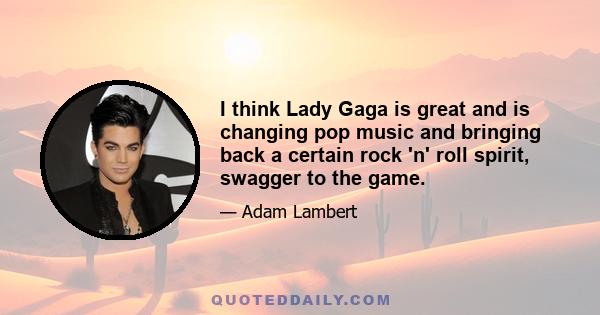 I think Lady Gaga is great and is changing pop music and bringing back a certain rock 'n' roll spirit, swagger to the game.