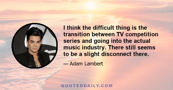 I think the difficult thing is the transition between TV competition series and going into the actual music industry. There still seems to be a slight disconnect there.