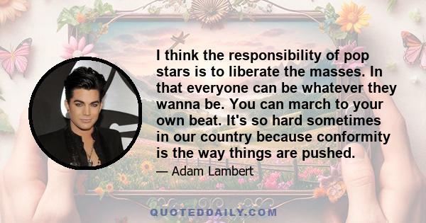 I think the responsibility of pop stars is to liberate the masses. In that everyone can be whatever they wanna be. You can march to your own beat. It's so hard sometimes in our country because conformity is the way