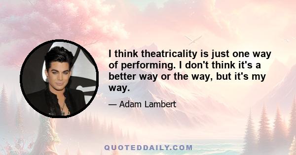 I think theatricality is just one way of performing. I don't think it's a better way or the way, but it's my way.