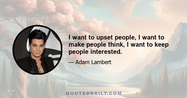 I want to upset people, I want to make people think, I want to keep people interested.