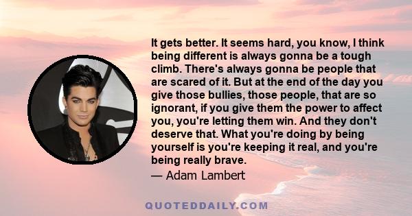 It gets better. It seems hard, you know, I think being different is always gonna be a tough climb. There's always gonna be people that are scared of it. But at the end of the day you give those bullies, those people,