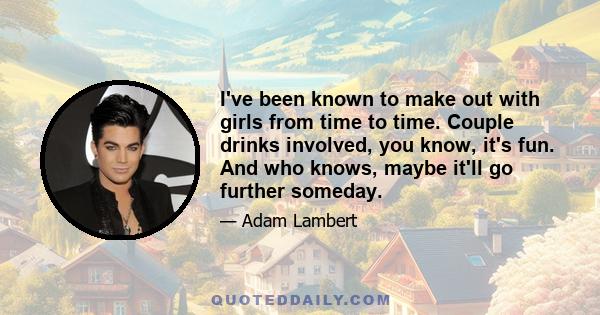 I've been known to make out with girls from time to time. Couple drinks involved, you know, it's fun. And who knows, maybe it'll go further someday.